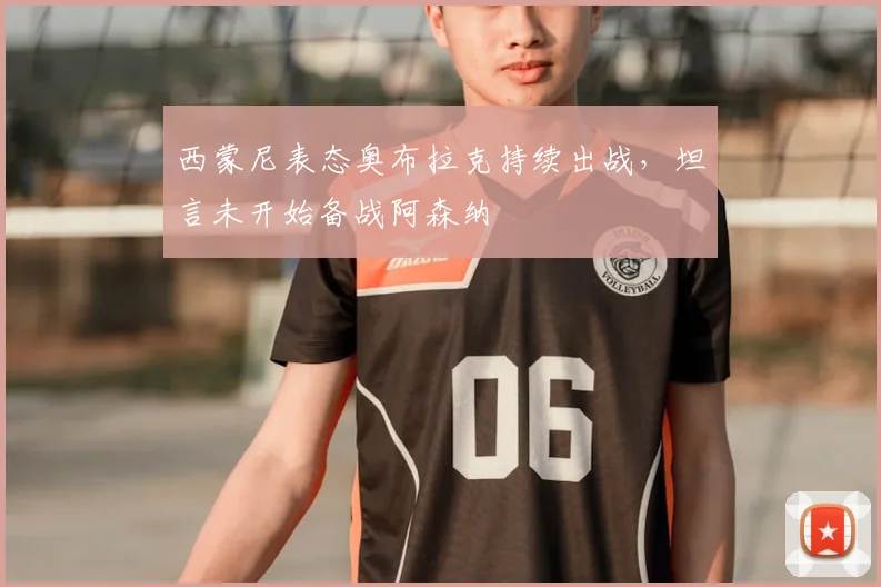 西蒙尼表态奥布拉克持续出战,坦言未开始备战阿森纳