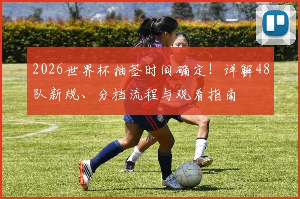2026世界杯抽签时间确定！详解48队新规、分档流程与观看指南