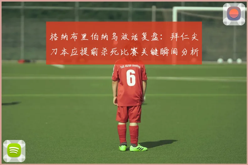 格纳布里伯纳乌放话复盘:拜仁尖刀本应提前杀死比赛关键瞬间分析