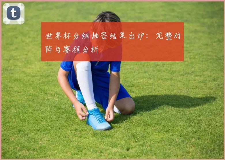 世界杯分组抽签结果出炉：完整对阵与赛程分析