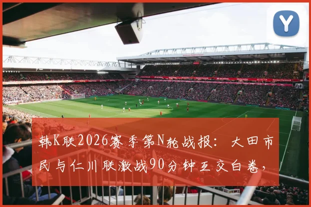 韩K联2026赛季第N轮战报：大田市民与仁川联激战90分钟互交白卷，详细技术统计与赛后分析