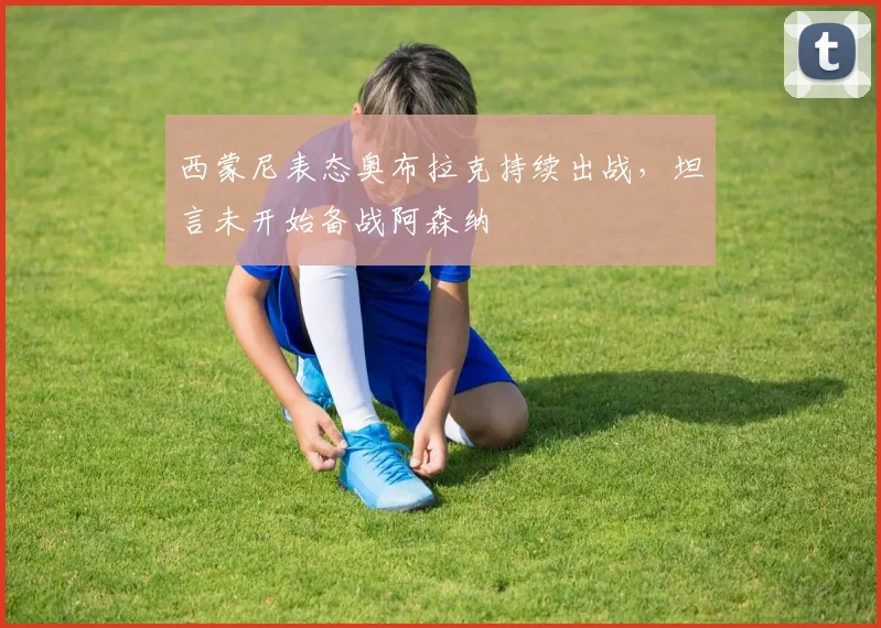 西蒙尼表态奥布拉克持续出战，坦言未开始备战阿森纳