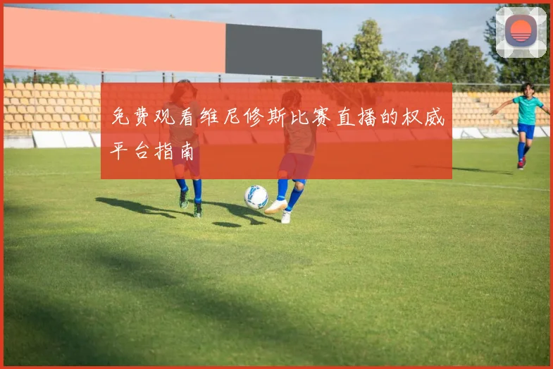 免费观看维尼修斯比赛直播的权威平台指南