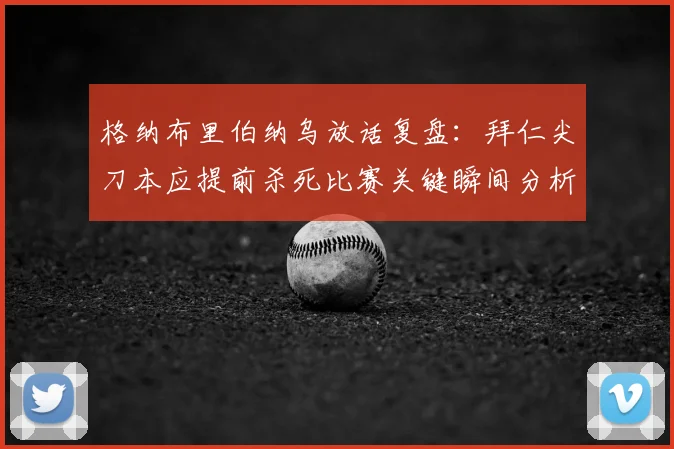 格纳布里伯纳乌放话复盘：拜仁尖刀本应提前杀死比赛关键瞬间分析